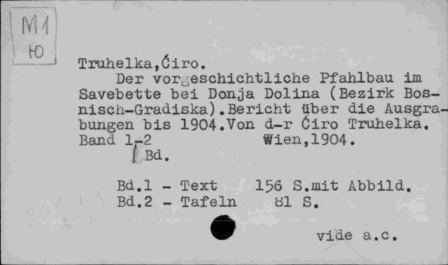 ﻿Truhelka,Ôiro.
Der vorgeschichtliche Pfahlbau im Savebette bei Donja Dolina (Bezirk Bos-nisch-Gradiska).Bericht über die Ausgrabungen bis 1904.Von d-r Öiro Truhelka. Band 1.-2	Wien, 1904.
I Bd.
Bd.l - Text
Bd.2 - Tafeln
1% S.mit Abbild, bl S.
vide a.c.